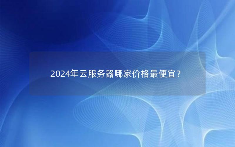 2024年云服务器哪家价格最便宜？