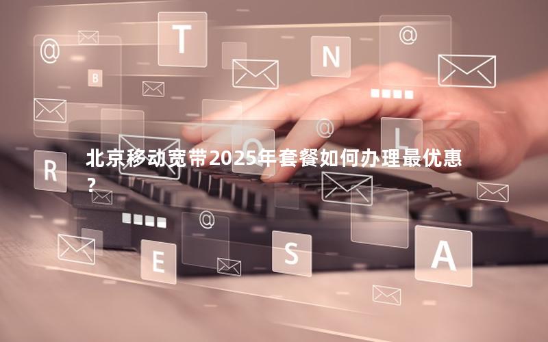 北京移动宽带2025年套餐如何办理最优惠？