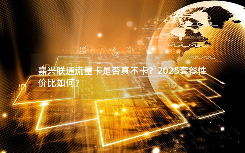 嘉兴联通流量卡是否真不卡？2025套餐性价比如何？