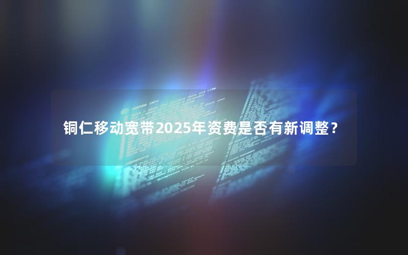 铜仁移动宽带2025年资费是否有新调整？