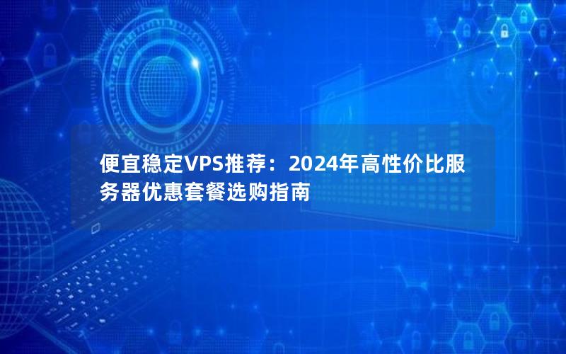 便宜稳定VPS推荐：2024年高性价比服务器优惠套餐选购指南