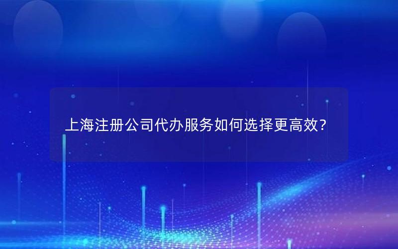 上海注册公司代办服务如何选择更高效？