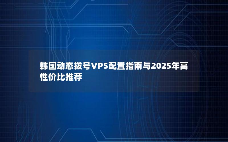 韩国动态拨号VPS配置指南与2025年高性价比推荐