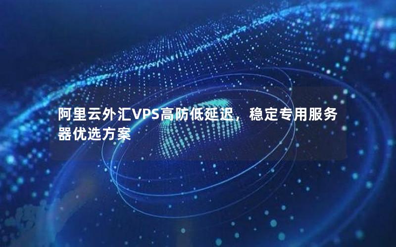 阿里云外汇VPS高防低延迟，稳定专用服务器优选方案