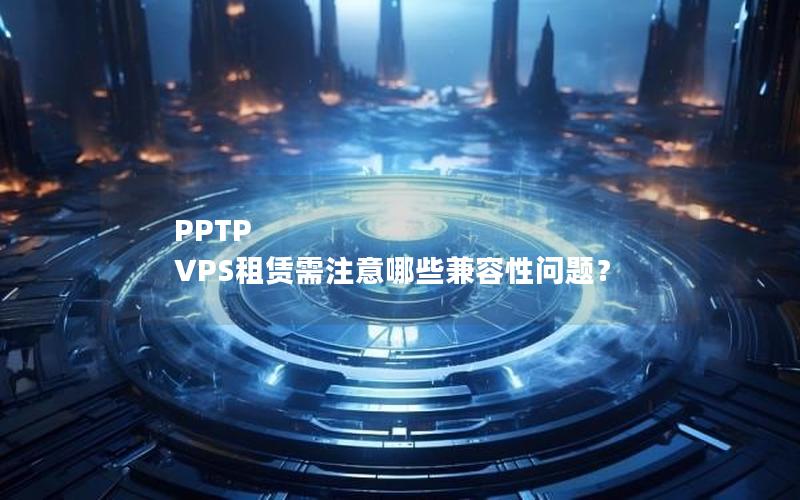 PPTP VPS租赁需注意哪些兼容性问题？