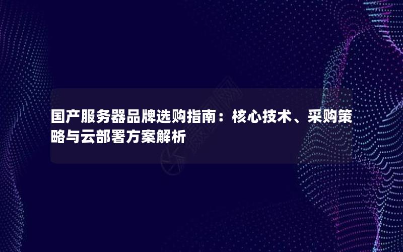 国产服务器品牌选购指南：核心技术、采购策略与云部署方案解析