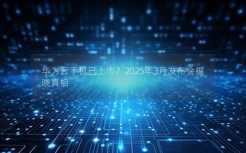 华为云手机已上市？2025年3月发布会揭晓真相