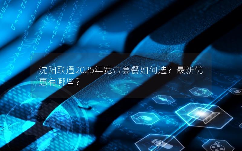 沈阳联通2025年宽带套餐如何选？最新优惠有哪些？