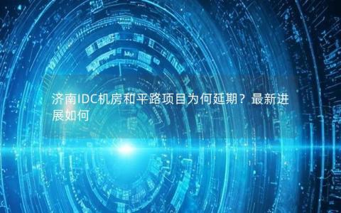 济南IDC机房和平路项目为何延期？最新进展如何