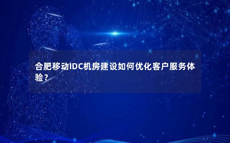 合肥移动IDC机房建设如何优化客户服务体验？