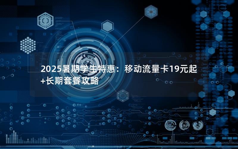 2025暑期学生特惠：移动流量卡19元起+长期套餐攻略