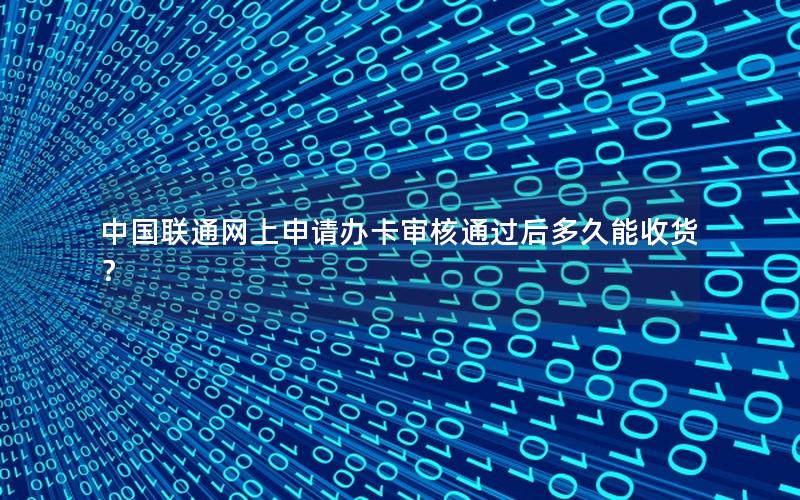 中国联通网上申请办卡审核通过后多久能收货？