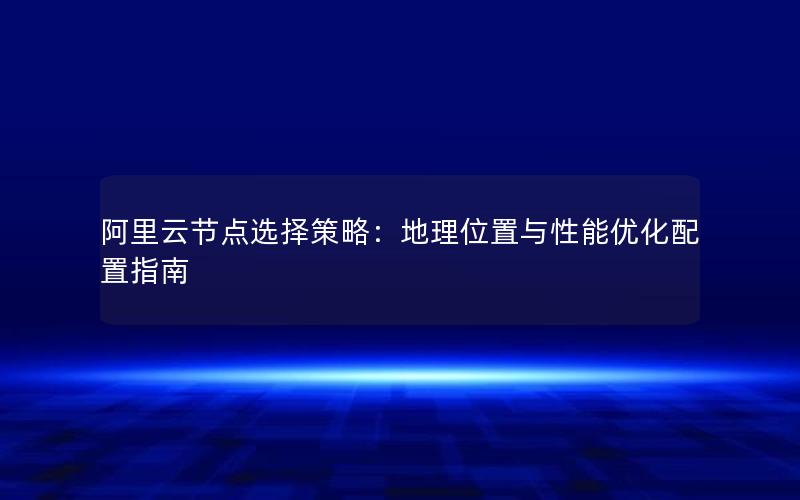 阿里云节点选择策略：地理位置与性能优化配置指南