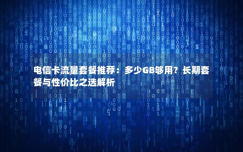 电信卡流量套餐推荐：多少GB够用？长期套餐与性价比之选解析