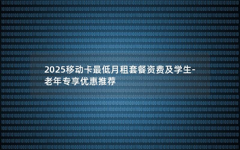 2025移动卡最低月租套餐资费及学生-老年专享优惠推荐