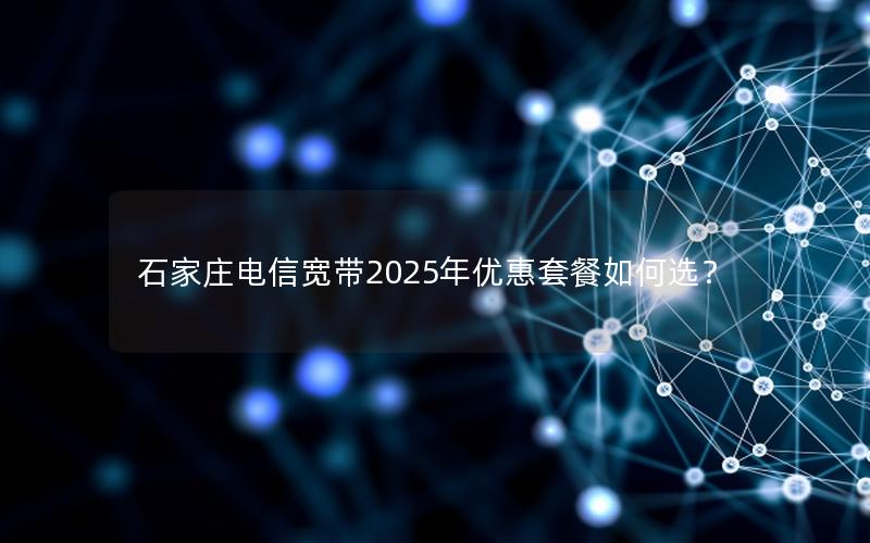 石家庄电信宽带2025年优惠套餐如何选？