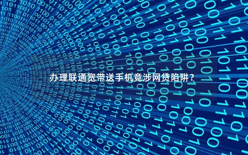 办理联通宽带送手机竟涉网贷陷阱？