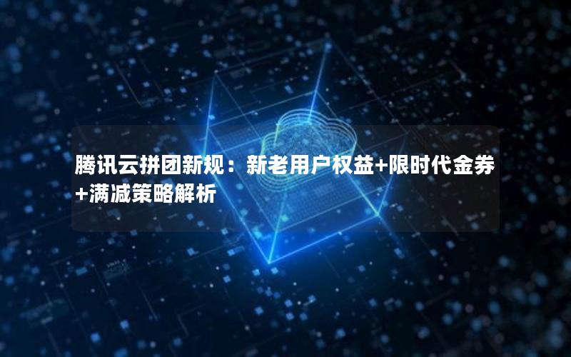 腾讯云拼团新规：新老用户权益+限时代金券+满减策略解析