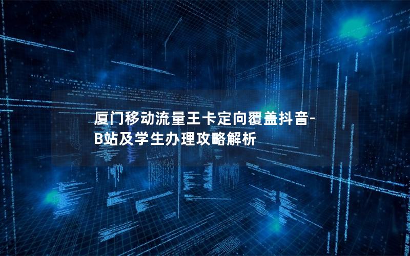 厦门移动流量王卡定向覆盖抖音-B站及学生办理攻略解析