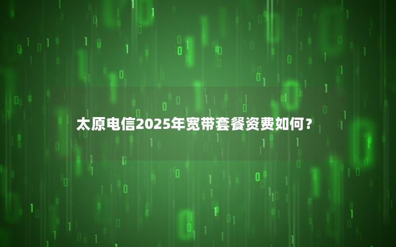 太原电信2025年宽带套餐资费如何？