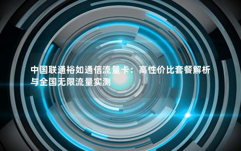 中国联通裕如通信流量卡：高性价比套餐解析与全国无限流量实测