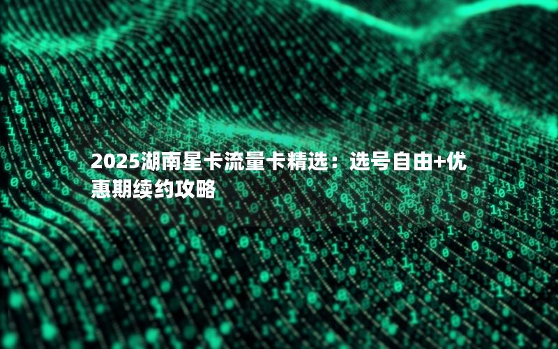 2025湖南星卡流量卡精选：选号自由+优惠期续约攻略