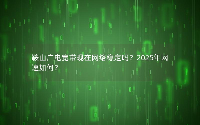 鞍山广电宽带现在网络稳定吗？2025年网速如何？