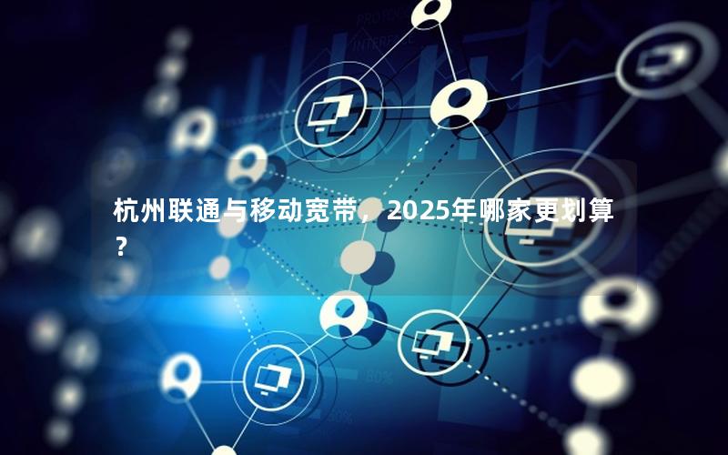 杭州联通与移动宽带，2025年哪家更划算？