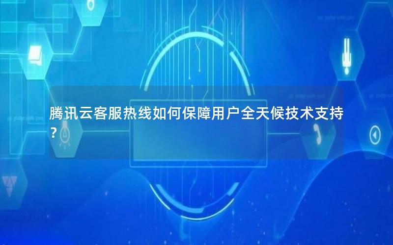 腾讯云客服热线如何保障用户全天候技术支持？