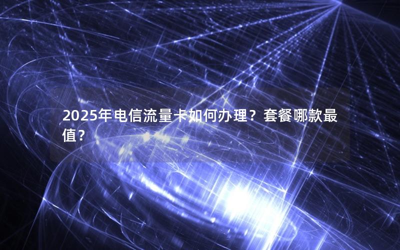 2025年电信流量卡如何办理？套餐哪款最值？