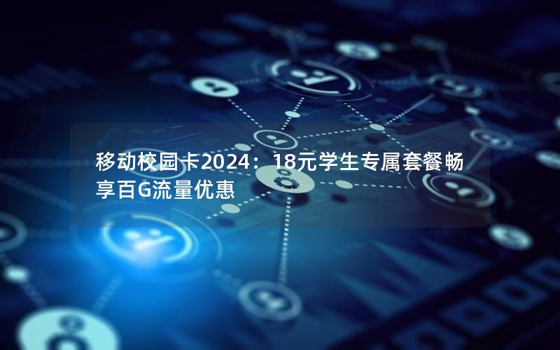 移动校园卡2024：18元学生专属套餐畅享百G流量优惠