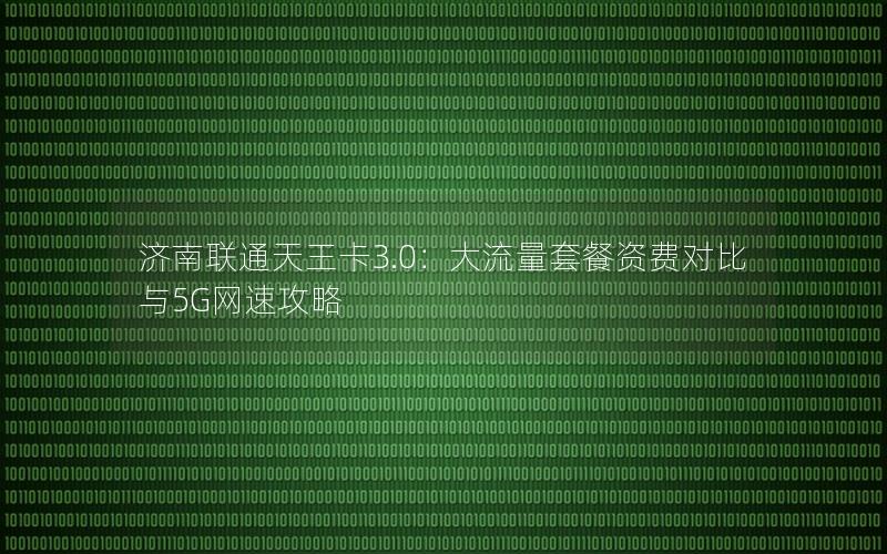 济南联通天王卡3.0：大流量套餐资费对比与5G网速攻略