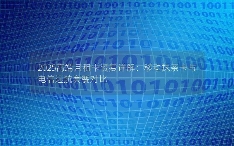 2025高端月租卡资费详解：移动抹茶卡与电信远航套餐对比