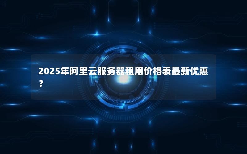 2025年阿里云服务器租用价格表最新优惠？