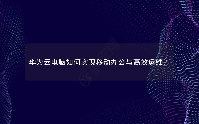 华为云电脑如何实现移动办公与高效运维？