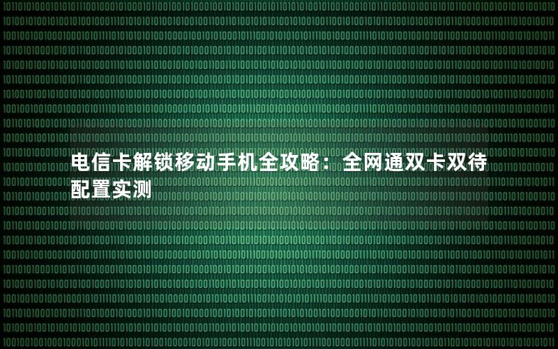 电信卡解锁移动手机全攻略：全网通双卡双待配置实测