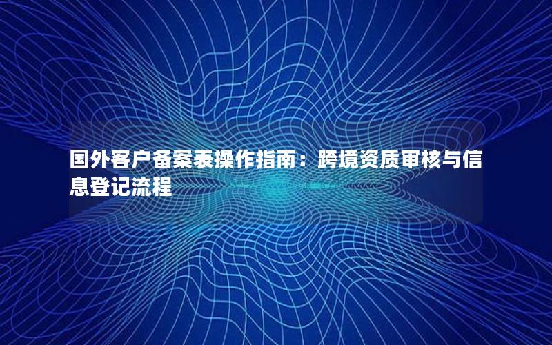 国外客户备案表操作指南：跨境资质审核与信息登记流程