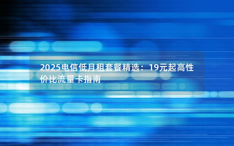 2025电信低月租套餐精选：19元起高性价比流量卡指南