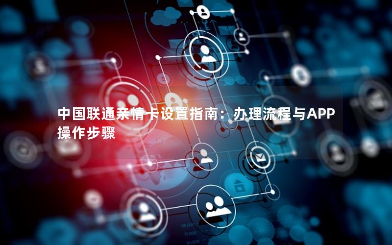 中国联通亲情卡设置指南：办理流程与APP操作步骤