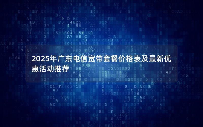 2025年广东电信宽带套餐价格表及最新优惠活动推荐