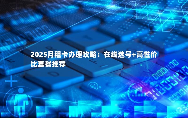 2025月租卡办理攻略：在线选号+高性价比套餐推荐