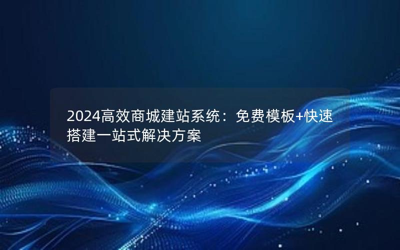 2024高效商城建站系统：免费模板+快速搭建一站式解决方案