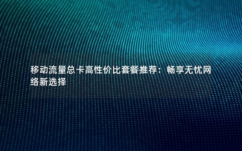 移动流量总卡高性价比套餐推荐：畅享无忧网络新选择