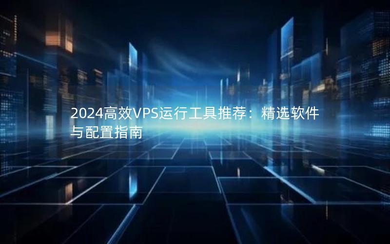 2024高效VPS运行工具推荐：精选软件与配置指南