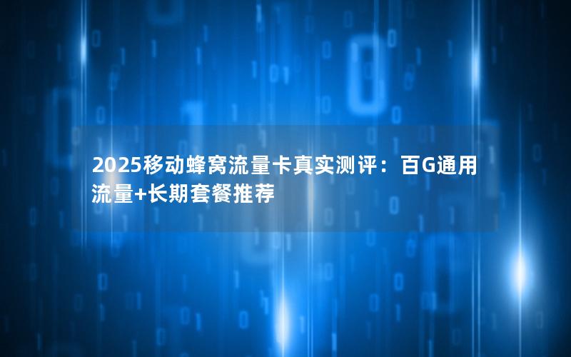 2025移动蜂窝流量卡真实测评：百G通用流量+长期套餐推荐