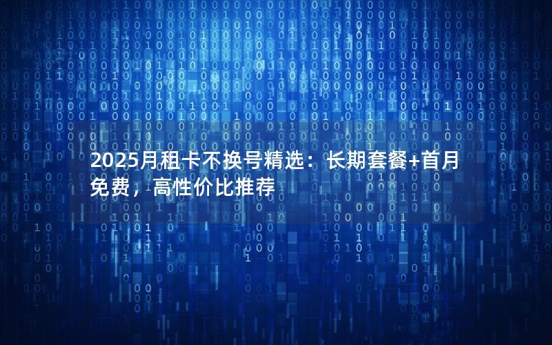 2025月租卡不换号精选：长期套餐+首月免费，高性价比推荐