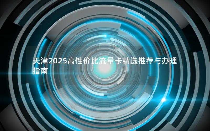 天津2025高性价比流量卡精选推荐与办理指南