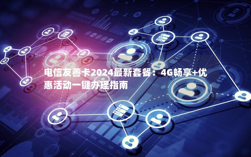 电信友善卡2024最新套餐：4G畅享+优惠活动一键办理指南