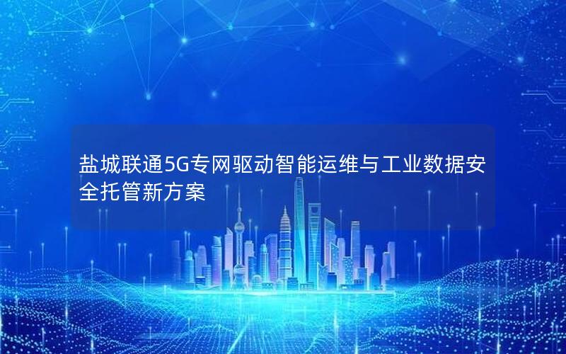 盐城联通5G专网驱动智能运维与工业数据安全托管新方案