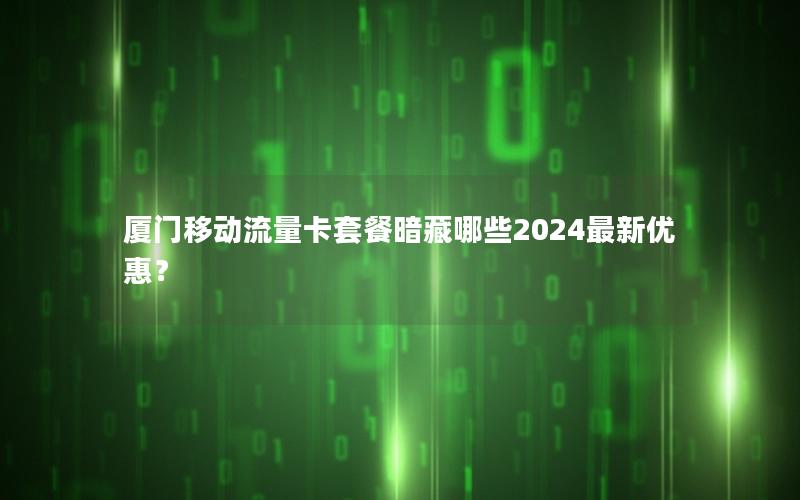 厦门移动流量卡套餐暗藏哪些2024最新优惠？